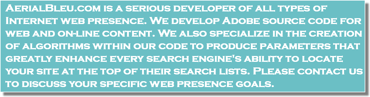 AerialBleu.com is a serious developer of all types of Internet web presence. We develop Adobe source code for web and on-line content. We also specialize in the creation of algorithms within our code to produce parameters that greatly enhance every search engine's ability to locate your site at the top of their search lists. Please contact us to discuss your specific web presence goals.